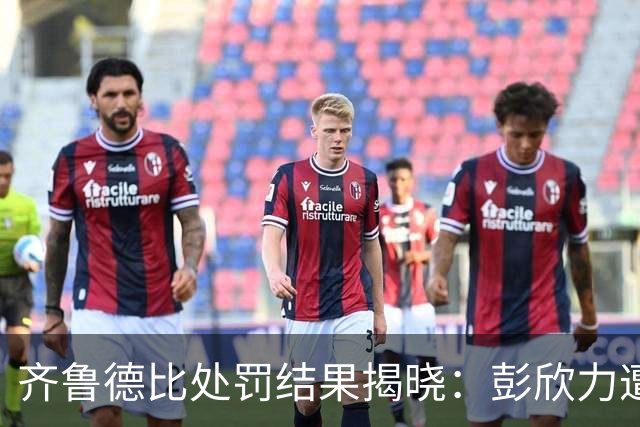 齐鲁德比处罚结果揭晓：彭欣力遭四场禁赛与罚款，郑智未受影响